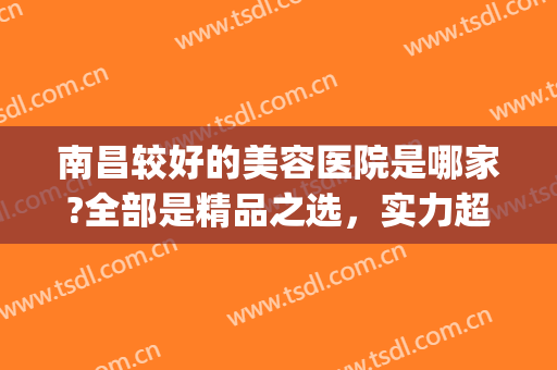 南昌较好的美容医院是哪家?全部是精品之选，实力超强，好评不断！(南昌知名美容院)