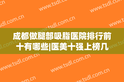 成都做腿部吸脂医院排行前十有哪些|医美十强上榜几家|玉之光、军大等！