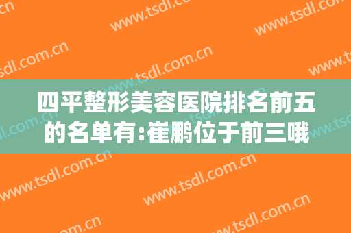 四平整形美容医院排名前五的名单有:崔鹏位于前三哦(四平整形美容医院哪家好)