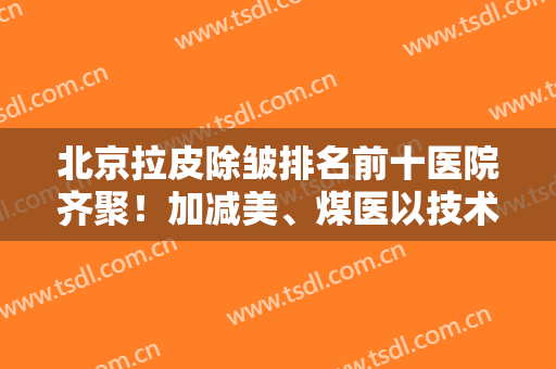 北京拉皮除皱排名前十医院齐聚！加减美、煤医以技术审美著称
