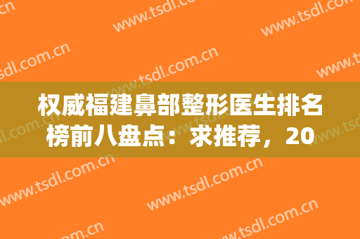 权威福建鼻部整形医生排名榜前八盘点：求推荐，2024隆鼻价目表参加(福建整形鼻子最好的医生)