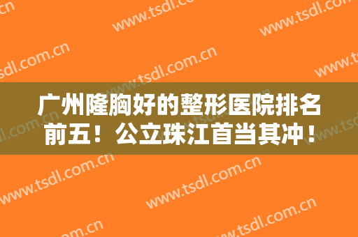 广州隆胸好的整形医院排名前五！公立珠江首当其冲！口碑实力成选择标准！