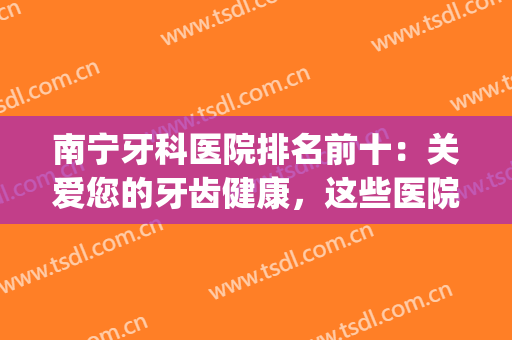 南宁牙科医院排名前十：关爱您的牙齿健康，这些医院你一定要知道！(南宁市哪家医院牙科好)