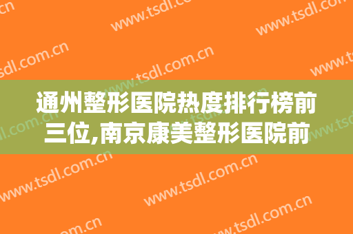 通州整形医院热度排行榜前三位,南京康美整形医院前列(通州牙齿整形哪个医院好)