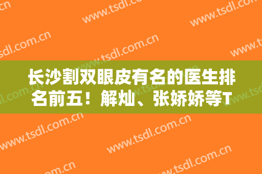 长沙割双眼皮有名的医生排名前五！解灿、张娇娇等TOP5实力盛赞！价格更新！
