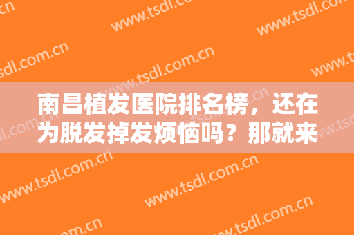 南昌植发医院排名榜，还在为脱发掉发烦恼吗？那就来看看这些医院吧！