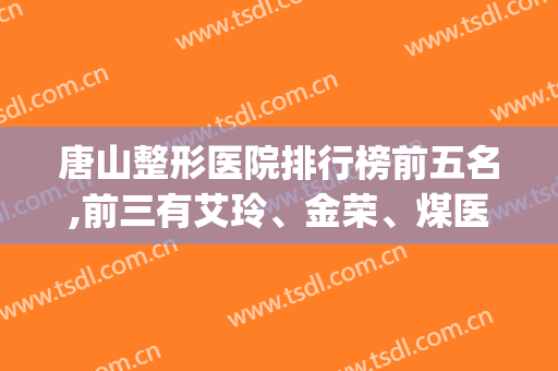 唐山整形医院排行榜前五名,前三有艾玲、金荣、煤医等(唐山的医院排名)