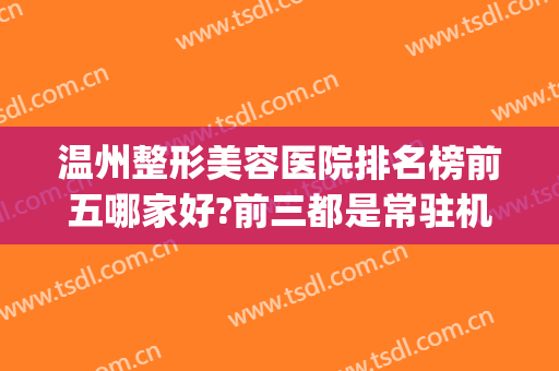 温州整形美容医院排名榜前五哪家好?前三都是常驻机构(温州整形美容哪里医院比较好)