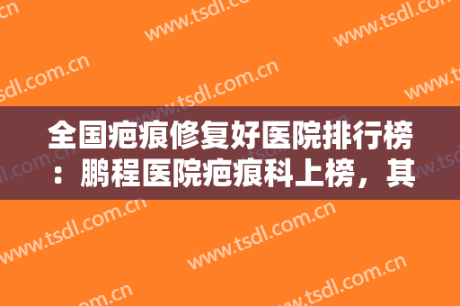 全国疤痕修复好医院排行榜：鹏程医院疤痕科上榜，其他医院都是哪些？