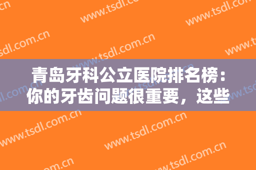 青岛牙科公立医院排名榜：你的牙齿问题很重要，这些医院一起来看看吧！