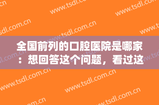 全国前列的口腔医院是哪家：想回答这个问题，看过这份榜单就够了！(口腔第一的医院)