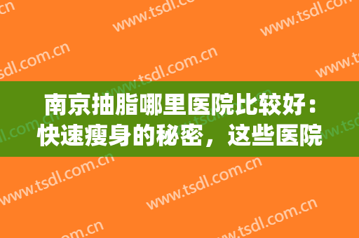 南京抽脂哪里医院比较好：快速瘦身的秘密，这些医院你可以信赖！(南京做抽脂最好的医院和医生)