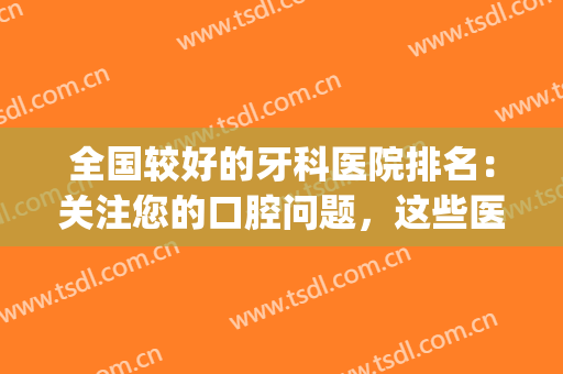 全国较好的牙科医院排名：关注您的口腔问题，这些医院可以帮您！(牙科医院哪家好些)