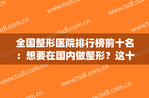全国整形医院排行榜前十名：想要在国内做整形？这十家医院很专业！(全国排名的整形医院)