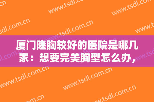 厦门隆胸较好的医院是哪几家：想要完美胸型怎么办，这些医院来帮你！