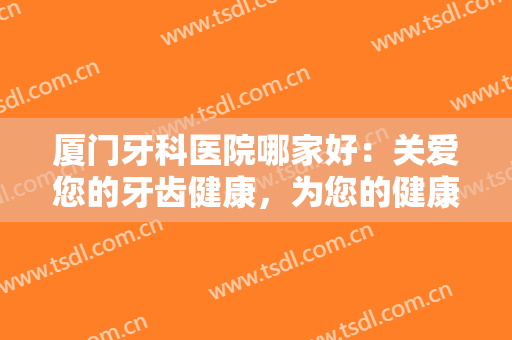 厦门牙科医院哪家好：关爱您的牙齿健康，为您的健康没问题保驾护航！