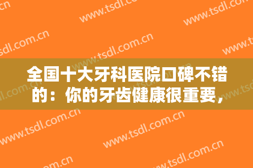 全国十大牙科医院口碑不错的：你的牙齿健康很重要，选择相信这些医院，祝您成功！