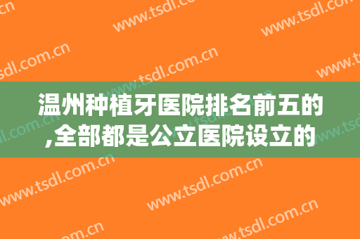 温州种植牙医院排名前五的,全部都是公立医院设立的口腔科很靠谱(温州牙齿种植哪个医院好)
