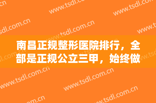 南昌正规整形医院排行，全部是正规公立三甲，始终做品质口碑医美！(南昌哪个三甲医院整形最好)
