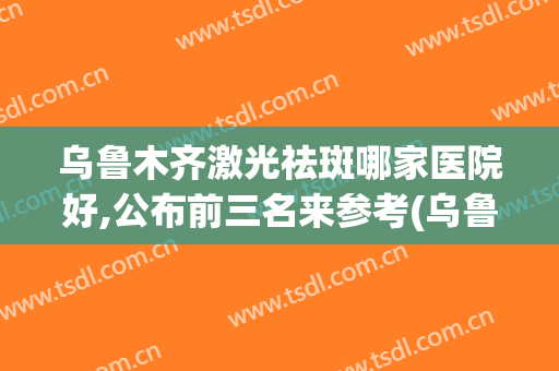乌鲁木齐激光祛斑哪家医院好,公布前三名来参考(乌鲁木齐军区总医院激光祛斑)