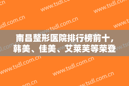 南昌整形医院排行榜前十，韩美、佳美、艾莱芙等荣登宝座前三，附价格表