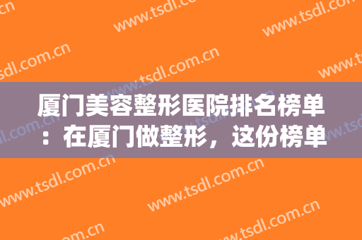 厦门美容整形医院排名榜单：在厦门做整形，这份榜单你不能不看！(厦门哪家医院整形美容科好)