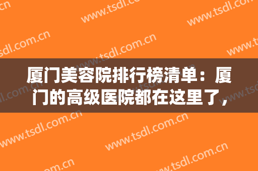 厦门美容院排行榜清单：厦门的高级医院都在这里了，快来看看吧！(厦门最好的美容医院是哪家)