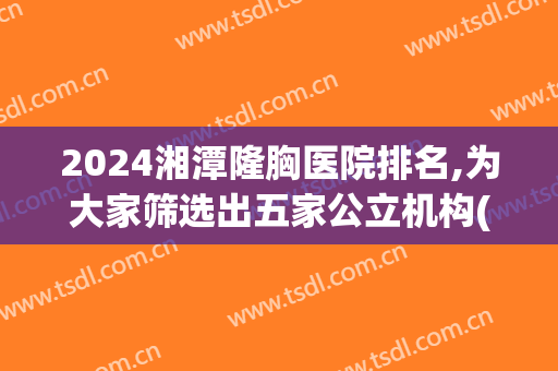 2024湘潭隆胸医院排名,为大家筛选出五家公立机构(湘潭市公立医院)