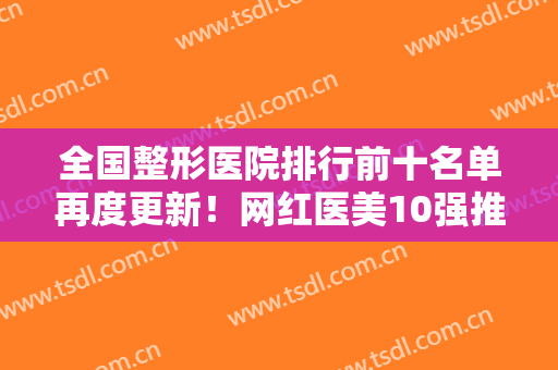 全国整形医院排行前十名单再度更新！网红医美10强推荐！优先实力机构