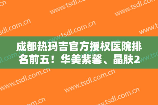 成都热玛吉官方授权医院排名前五！华美紫馨、晶肤2024年人气持续高升