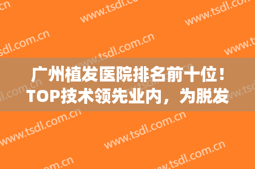 广州植发医院排名前十位！TOP技术领先业内，为脱发患者解忧(广州最权威的植发医院)