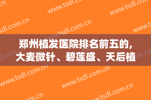 郑州植发医院排名前五的,大麦微针、碧莲盛、天后植发排在前三(郑州大麦植发怎么样)