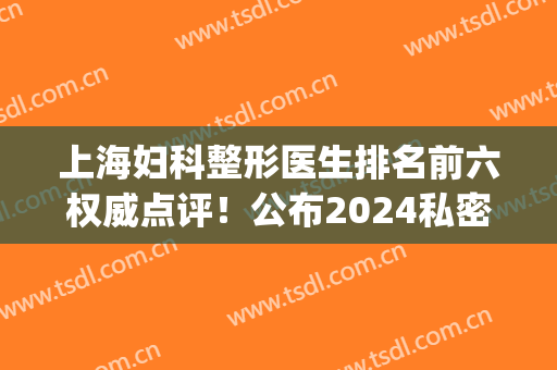 上海妇科整形医生排名前六权威点评！公布2024私密手术价目表详情(上海医院整形)