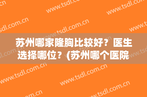 苏州哪家隆胸比较好？医生选择哪位？(苏州哪个医院隆胸做的好)