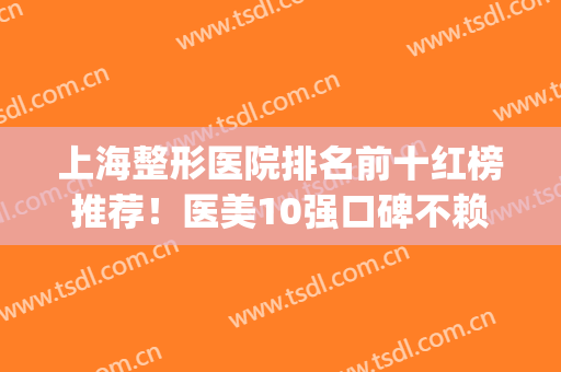上海整形医院排名前十红榜推荐！医美10强口碑不赖！华美vs首尔丽格？(上海面部整形医院最好的一家)