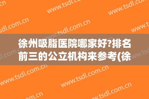 徐州吸脂医院哪家好?排名前三的公立机构来参考(徐州哪里吸脂好)