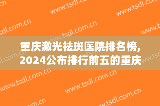 重庆激光祛斑医院排名榜,2024公布排行前五的重庆医美祛斑机构(重庆最好的祛斑医院)