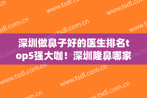 深圳做鼻子好的医生排名top5强大咖！深圳隆鼻哪家医院好?(深圳最好的隆鼻医院哪家)