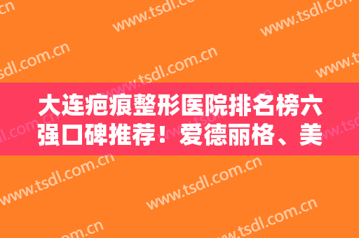 大连疤痕整形医院排名榜六强口碑推荐！爱德丽格、美天凭实力入围榜单