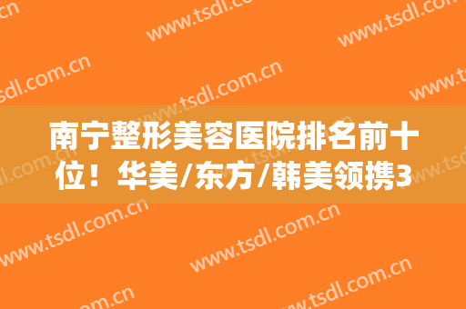 南宁整形美容医院排名前十位！华美/东方/韩美领携3强，实力出圈~(南宁东方美容整形医院怎么样)