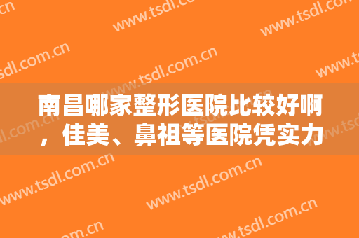 南昌哪家整形医院比较好啊，佳美、鼻祖等医院凭实力跻身前五！附价格表