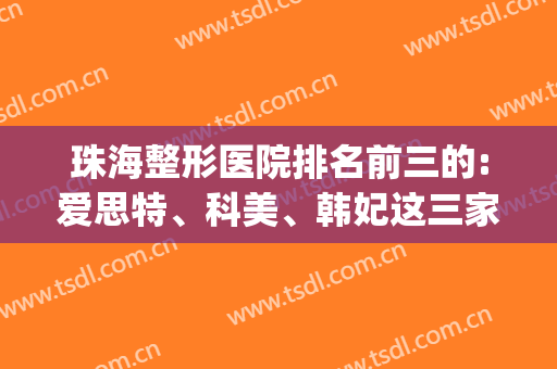 珠海整形医院排名前三的:爱思特、科美、韩妃这三家资质不错(珠海韩妃整形美容医院口碑怎么样)