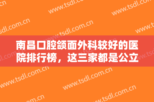 南昌口腔颌面外科较好的医院排行榜，这三家都是公立大医院，为您提供较佳治疗方案！