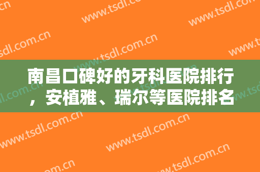 南昌口碑好的牙科医院排行，安植雅、瑞尔等医院排名靠前，为您打造一口健康美丽好牙！