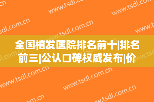 全国植发医院排名前十|排名前三|公认口碑权威发布|价格费用清单！(植发十大医院排名)