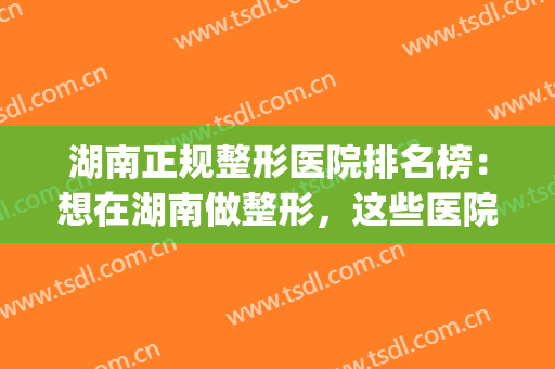 湖南正规整形医院排名榜：想在湖南做整形，这些医院是专业的！(湖南整形医生排名)