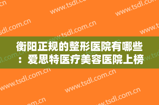 衡阳正规的整形医院有哪些：爱思特医疗美容医院上榜，榜上还有哪些医院？