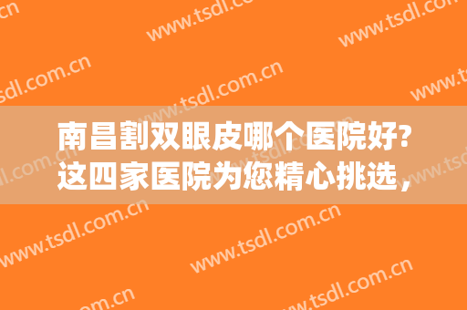 南昌割双眼皮哪个医院好?这四家医院为您精心挑选，值得一看！(南昌 双眼皮)