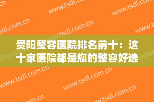 贵阳整容医院排名前十：这十家医院都是您的整容好选择，来看看吧！(贵阳正规整形医院排名)