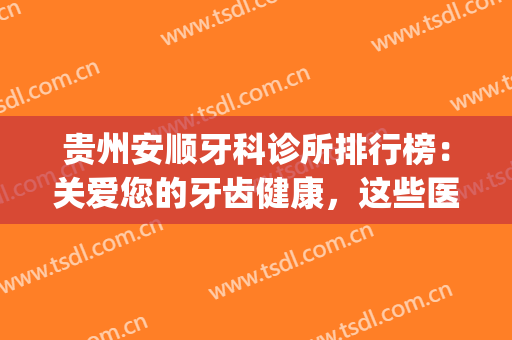 贵州安顺牙科诊所排行榜：关爱您的牙齿健康，这些医院您可以认识！(安顺洗牙哪个医院好)